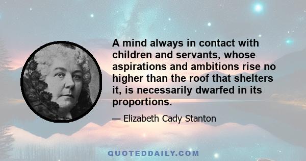 A mind always in contact with children and servants, whose aspirations and ambitions rise no higher than the roof that shelters it, is necessarily dwarfed in its proportions.