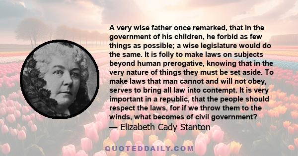 A very wise father once remarked, that in the government of his children, he forbid as few things as possible; a wise legislature would do the same. It is folly to make laws on subjects beyond human prerogative, knowing 