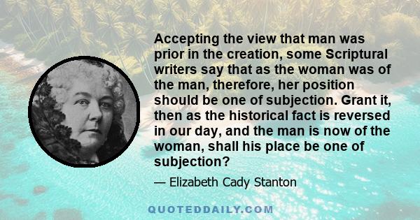 Accepting the view that man was prior in the creation, some Scriptural writers say that as the woman was of the man, therefore, her position should be one of subjection. Grant it, then as the historical fact is reversed 