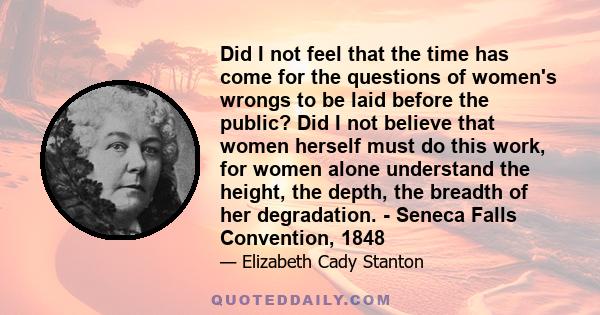 Did I not feel that the time has come for the questions of women's wrongs to be laid before the public? Did I not believe that women herself must do this work, for women alone understand the height, the depth, the