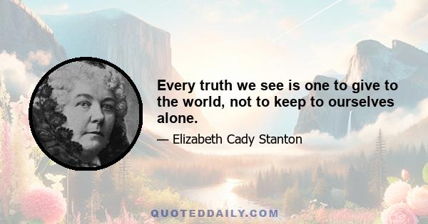 Every truth we see is one to give to the world, not to keep to ourselves alone.