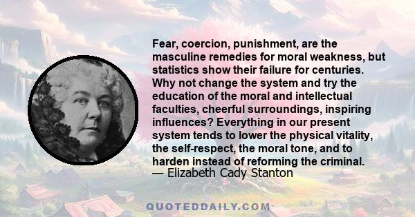 Fear, coercion, punishment, are the masculine remedies for moral weakness, but statistics show their failure for centuries. Why not change the system and try the education of the moral and intellectual faculties,