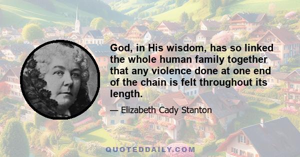 God, in His wisdom, has so linked the whole human family together that any violence done at one end of the chain is felt throughout its length.