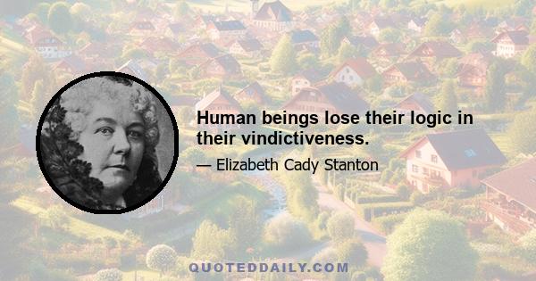 Human beings lose their logic in their vindictiveness.