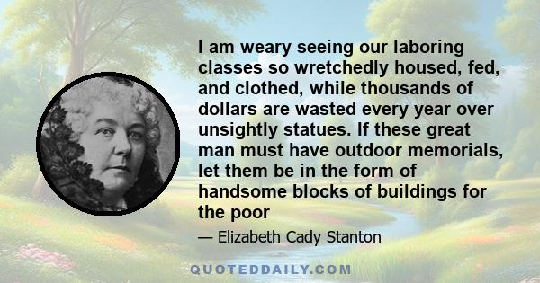 I am weary seeing our laboring classes so wretchedly housed, fed, and clothed, while thousands of dollars are wasted every year over unsightly statues. If these great man must have outdoor memorials, let them be in the