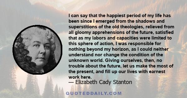 I can say that the happiest period of my life has been since I emerged from the shadows and superstitions of the old theologies, relieved from all gloomy apprehensions of the future, satisfied that as my labors and