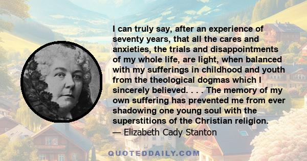 I can truly say, after an experience of seventy years, that all the cares and anxieties, the trials and disappointments of my whole life, are light, when balanced with my sufferings in childhood and youth from the