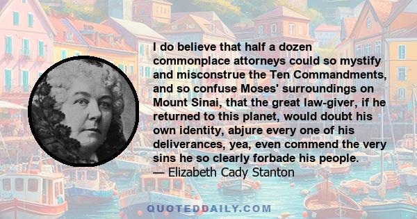 I do believe that half a dozen commonplace attorneys could so mystify and misconstrue the Ten Commandments, and so confuse Moses' surroundings on Mount Sinai, that the great law-giver, if he returned to this planet,