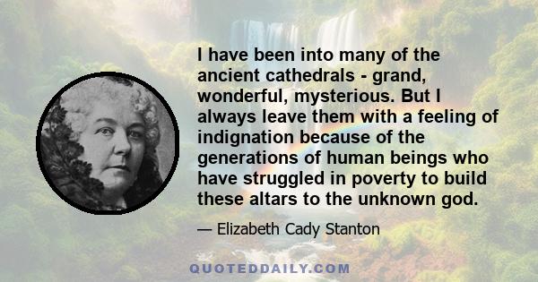 I have been into many of the ancient cathedrals - grand, wonderful, mysterious. But I always leave them with a feeling of indignation because of the generations of human beings who have struggled in poverty to build