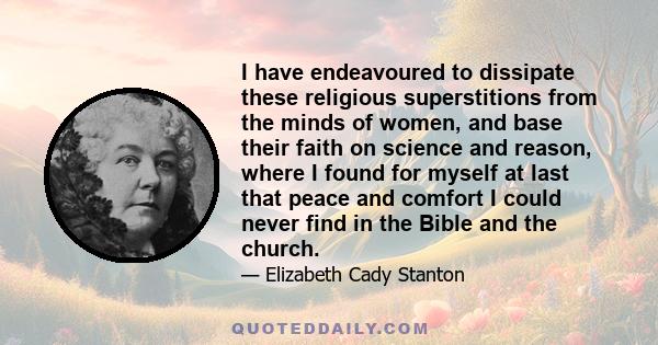 I have endeavoured to dissipate these religious superstitions from the minds of women, and base their faith on science and reason, where I found for myself at last that peace and comfort I could never find in the Bible