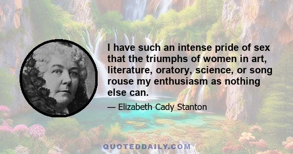 I have such an intense pride of sex that the triumphs of women in art, literature, oratory, science, or song rouse my enthusiasm as nothing else can.