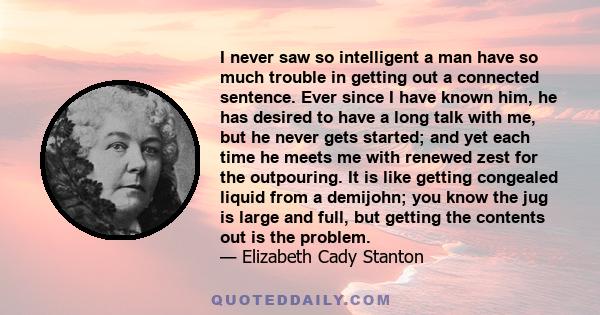 I never saw so intelligent a man have so much trouble in getting out a connected sentence. Ever since I have known him, he has desired to have a long talk with me, but he never gets started; and yet each time he meets