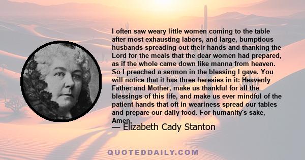 I often saw weary little women coming to the table after most exhausting labors, and large, bumptious husbands spreading out their hands and thanking the Lord for the meals that the dear women had prepared, as if the