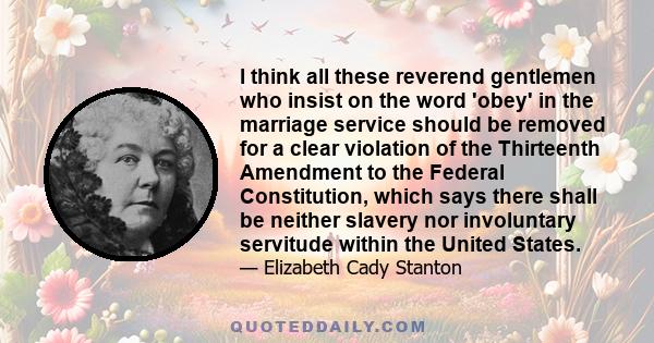 I think all these reverend gentlemen who insist on the word 'obey' in the marriage service should be removed for a clear violation of the Thirteenth Amendment to the Federal Constitution, which says there shall be