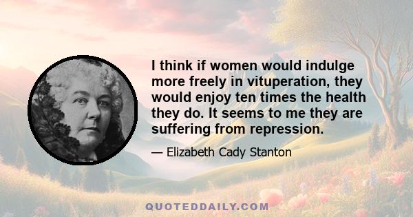 I think if women would indulge more freely in vituperation, they would enjoy ten times the health they do. It seems to me they are suffering from repression.