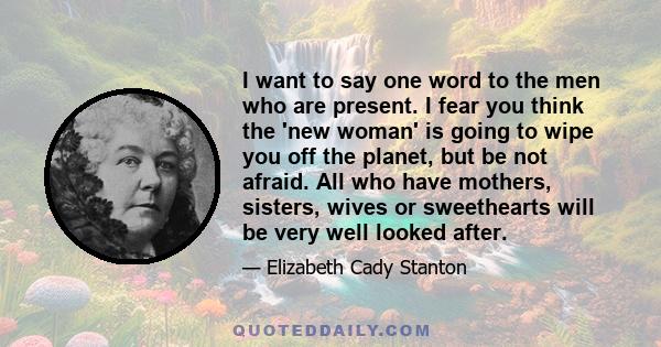 I want to say one word to the men who are present. I fear you think the 'new woman' is going to wipe you off the planet, but be not afraid. All who have mothers, sisters, wives or sweethearts will be very well looked