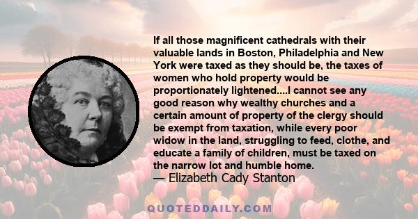 If all those magnificent cathedrals with their valuable lands in Boston, Philadelphia and New York were taxed as they should be, the taxes of women who hold property would be proportionately lightened....I cannot see