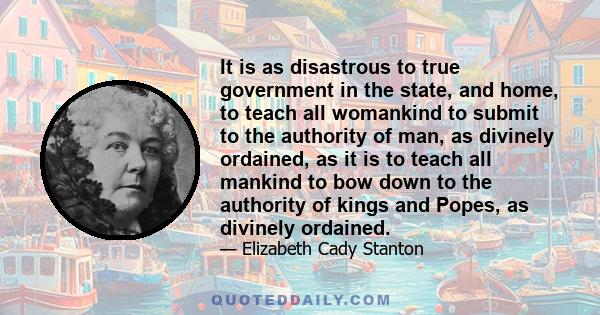 It is as disastrous to true government in the state, and home, to teach all womankind to submit to the authority of man, as divinely ordained, as it is to teach all mankind to bow down to the authority of kings and