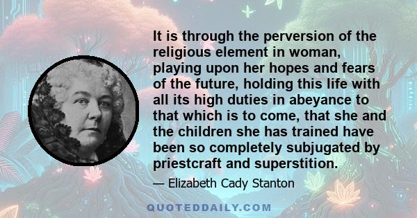 It is through the perversion of the religious element in woman, playing upon her hopes and fears of the future, holding this life with all its high duties in abeyance to that which is to come, that she and the children