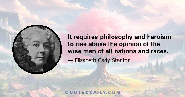 It requires philosophy and heroism to rise above the opinion of the wise men of all nations and races.