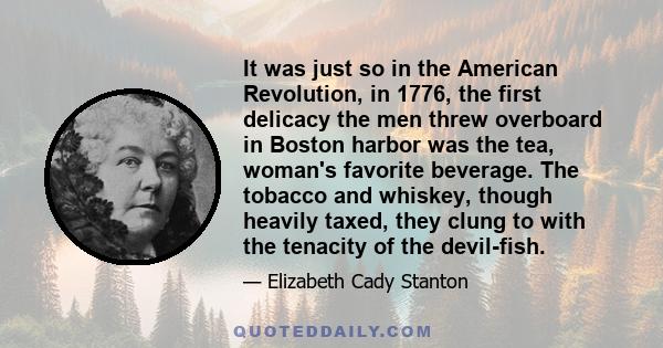 It was just so in the American Revolution, in 1776, the first delicacy the men threw overboard in Boston harbor was the tea, woman's favorite beverage. The tobacco and whiskey, though heavily taxed, they clung to with