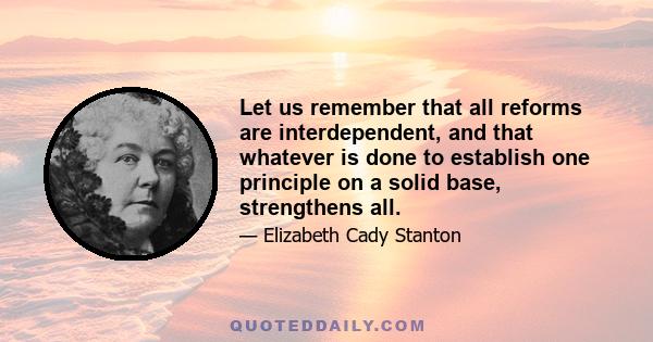 Let us remember that all reforms are interdependent, and that whatever is done to establish one principle on a solid base, strengthens all.