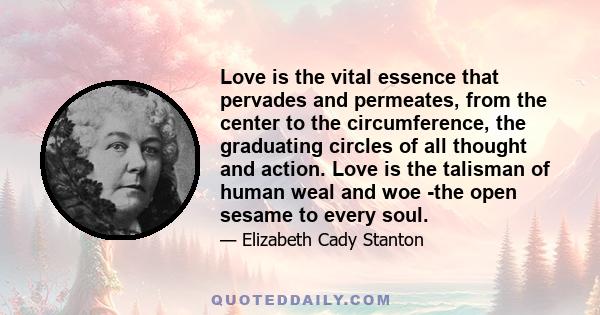 Love is the vital essence that pervades and permeates, from the center to the circumference, the graduating circles of all thought and action. Love is the talisman of human weal and woe -the open sesame to every soul.