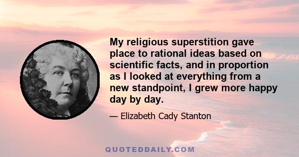 My religious superstition gave place to rational ideas based on scientific facts, and in proportion as I looked at everything from a new standpoint, I grew more happy day by day.