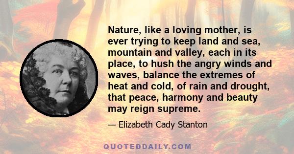 Nature, like a loving mother, is ever trying to keep land and sea, mountain and valley, each in its place, to hush the angry winds and waves, balance the extremes of heat and cold, of rain and drought, that peace,