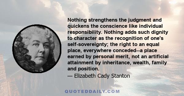 Nothing strengthens the judgment and quickens the conscience like individual responsibility. Nothing adds such dignity to character as the recognition of one's self-sovereignty; the right to an equal place, everywhere