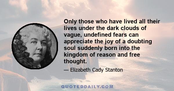 Only those who have lived all their lives under the dark clouds of vague, undefined fears can appreciate the joy of a doubting soul suddenly born into the kingdom of reason and free thought.