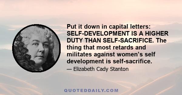 Put it down in capital letters: SELF-DEVELOPMENT IS A HIGHER DUTY THAN SELF-SACRIFICE. The thing that most retards and militates against women’s self development is self-sacrifice.