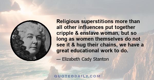 Religious superstitions more than all other influences put together cripple & enslave woman, but so long as women themselves do not see it & hug their chains, we have a great educational work to do.