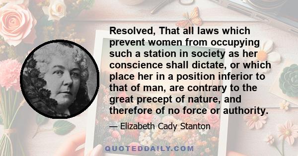 Resolved, That all laws which prevent women from occupying such a station in society as her conscience shall dictate, or which place her in a position inferior to that of man, are contrary to the great precept of