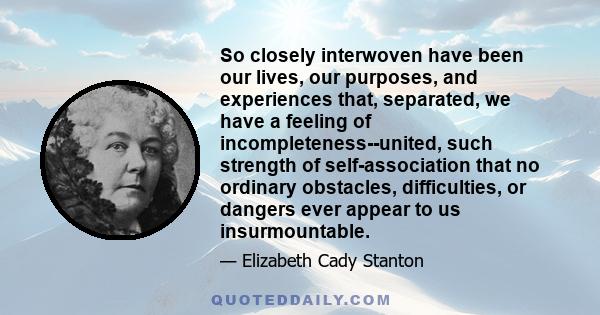 So closely interwoven have been our lives, our purposes, and experiences that, separated, we have a feeling of incompleteness--united, such strength of self-association that no ordinary obstacles, difficulties, or