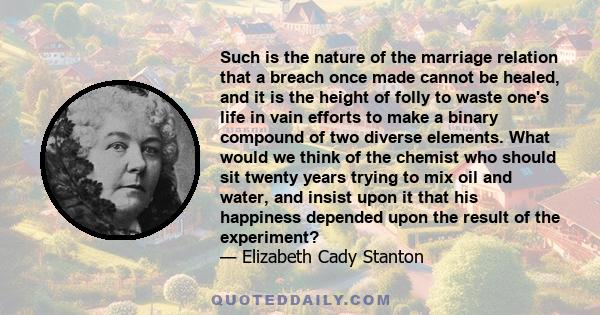 Such is the nature of the marriage relation that a breach once made cannot be healed, and it is the height of folly to waste one's life in vain efforts to make a binary compound of two diverse elements. What would we