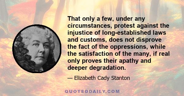 That only a few, under any circumstances, protest against the injustice of long-established laws and customs, does not disprove the fact of the oppressions, while the satisfaction of the many, if real only proves their