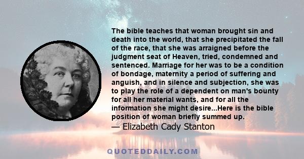 The bible teaches that woman brought sin and death into the world, that she precipitated the fall of the race, that she was arraigned before the judgment seat of Heaven, tried, condemned and sentenced. Marriage for her