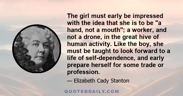 The girl must early be impressed with the idea that she is to be a hand, not a mouth; a worker, and not a drone, in the great hive of human activity. Like the boy, she must be taught to look forward to a life of