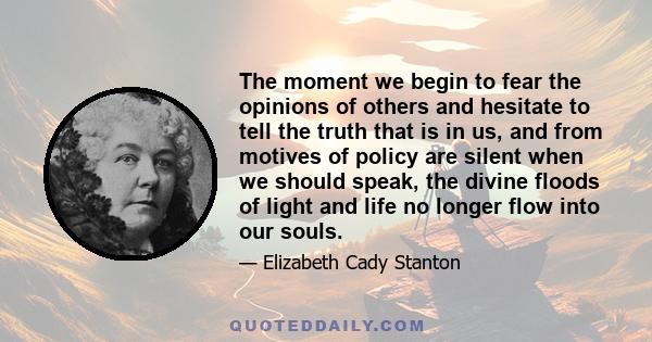 The moment we begin to fear the opinions of others and hesitate to tell the truth that is in us, and from motives of policy are silent when we should speak, the divine floods of light and life no longer flow into our