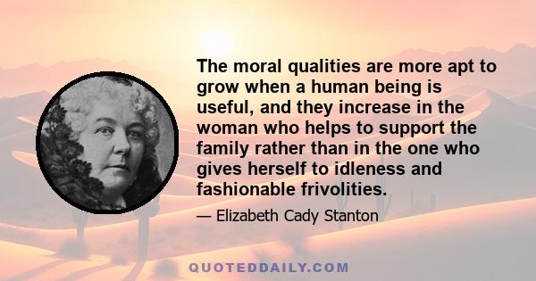 The moral qualities are more apt to grow when a human being is useful, and they increase in the woman who helps to support the family rather than in the one who gives herself to idleness and fashionable frivolities.