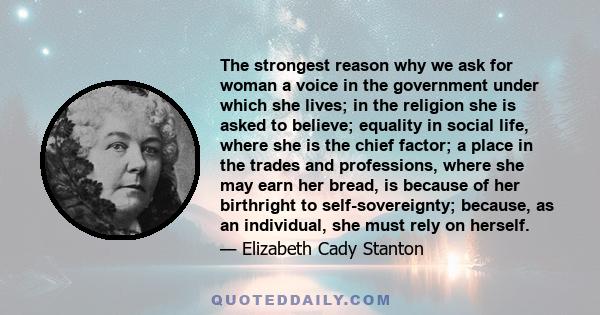 The strongest reason why we ask for woman a voice in the government under which she lives; in the religion she is asked to believe; equality in social life, where she is the chief factor; a place in the trades and