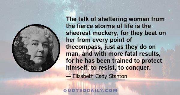 The talk of sheltering woman from the fierce storms of life is the sheerest mockery, for they beat on her from every point of thecompass, just as they do on man, and with more fatal results, for he has been trained to