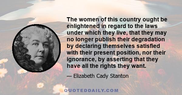 The women of this country ought be enlightened in regard to the laws under which they live, that they may no longer publish their degradation by declaring themselves satisfied with their present position, nor their