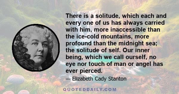 There is a solitude, which each and every one of us has always carried with him, more inaccessible than the ice-cold mountains, more profound than the midnight sea; the solitude of self. Our inner being, which we call