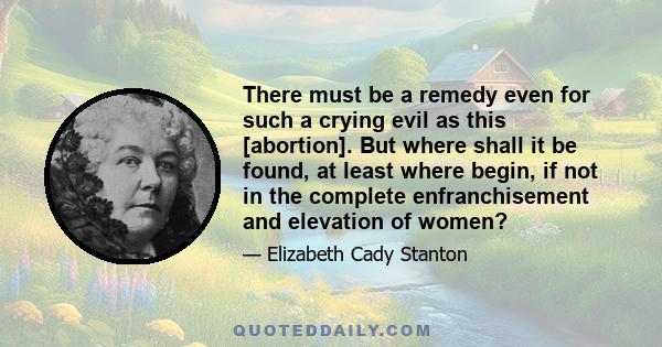 There must be a remedy even for such a crying evil as this [abortion]. But where shall it be found, at least where begin, if not in the complete enfranchisement and elevation of women?