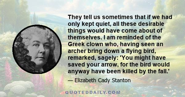 They tell us sometimes that if we had only kept quiet, all these desirable things would have come about of themselves. I am reminded of the Greek clown who, having seen an archer bring down a flying bird, remarked,