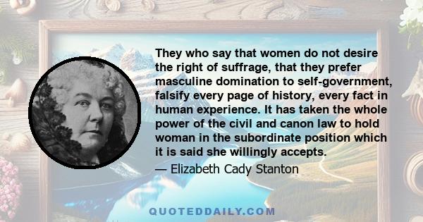 They who say that women do not desire the right of suffrage, that they prefer masculine domination to self-government, falsify every page of history, every fact in human experience. It has taken the whole power of the