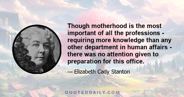 Though motherhood is the most important of all the professions - requiring more knowledge than any other department in human affairs - there was no attention given to preparation for this office.