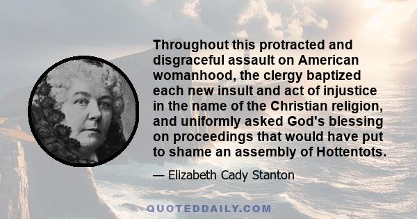 Throughout this protracted and disgraceful assault on American womanhood, the clergy baptized each new insult and act of injustice in the name of the Christian religion, and uniformly asked God's blessing on proceedings 